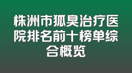 株洲市狐臭治疗医院排名前十榜单综合概览