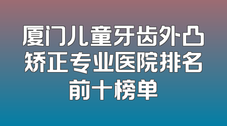 厦门儿童牙齿外凸矫正专业医院排名前十榜单