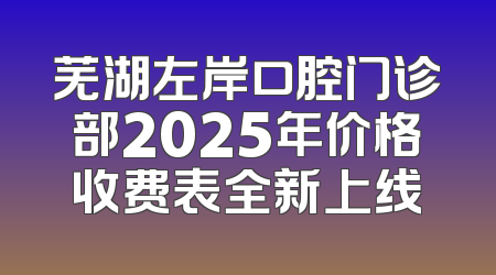 芜湖左岸口腔门诊部2025年价格收费表全新上线