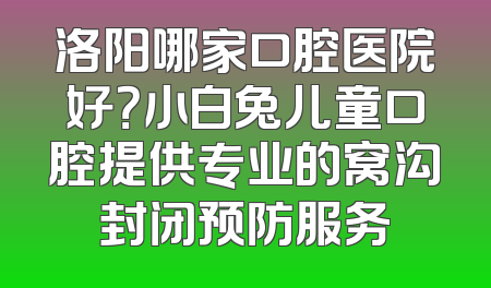 洛阳哪家口腔医院好？小白兔儿童口腔提供专业的窝沟封闭预防服务