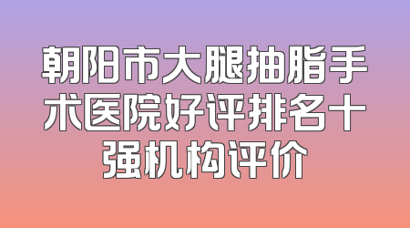 朝阳市大腿抽脂手术医院好评排名十强机构评价