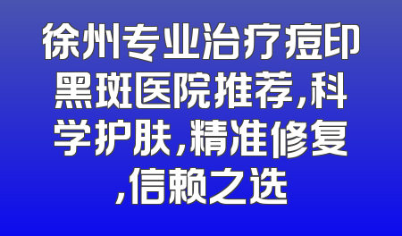 徐州专业治疗痘印黑斑医院推荐，科学护肤，精准修复，信赖之选