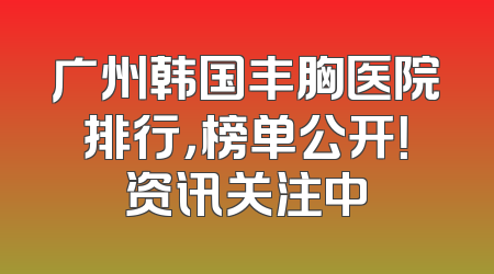 广州韩国丰胸医院排行，榜单公开！资讯关注中