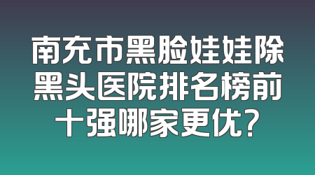 南充市黑脸娃娃除黑头医院排名榜前十强哪家更优？