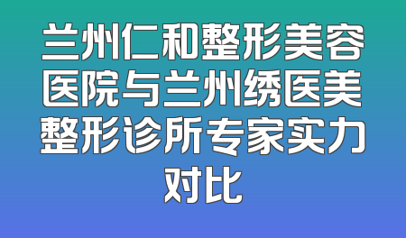 兰州仁和整形美容医院与兰州绣医美整形诊所专家实力对比