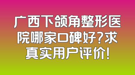 广西下颌角整形医院哪家口碑好？求真实用户评价！