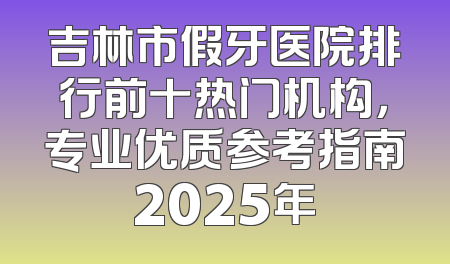 吉林市假牙医院排行前十热门机构，专业优质参考指南2025年