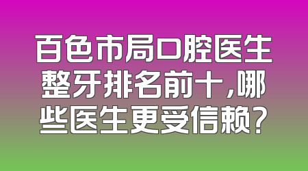 百色市局口腔医生整牙排名前十，哪些医生更受信赖？