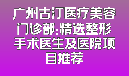 广州古汀医疗美容门诊部：精选整形手术医生及医院项目推荐