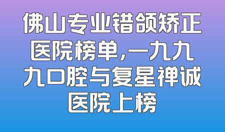 佛山专业错颌矫正医院榜单，一九九九口腔与复星禅诚医院上榜