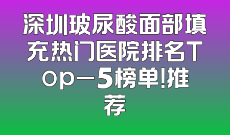 深圳玻尿酸面部填充热门医院排名Top_5榜单！推荐