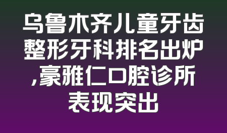 乌鲁木齐儿童牙齿整形牙科排名出炉，豪雅仁口腔诊所表现突出