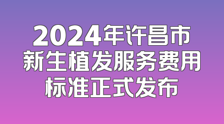 2024年许昌市新生植发服务费用标准正式发布
