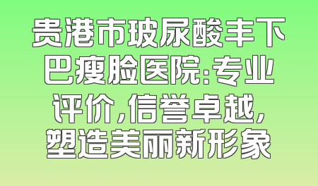 贵港市玻尿酸丰下巴瘦脸医院：专业评价，信誉卓越，塑造美丽新形象