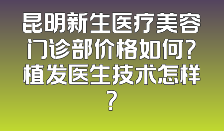 昆明新生医疗美容门诊部价格如何？植发医生技术怎样？
