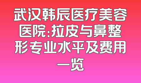 武汉韩辰医疗美容医院：拉皮与鼻整形专业水平及费用一览