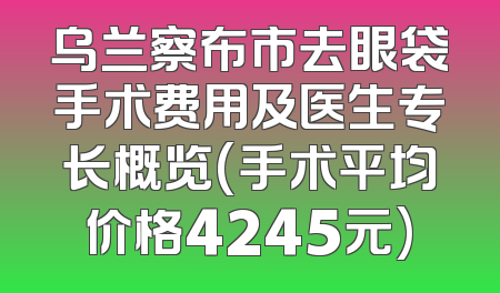 乌兰察布市去眼袋手术费用及医生专长概览(手术平均价格4245元)