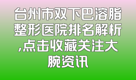 台州市双下巴溶脂整形医院排名解析，点击收藏关注大腕资讯