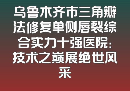 乌鲁木齐市三角瓣法修复单侧唇裂综合实力十强医院：技术之巅展绝世风采