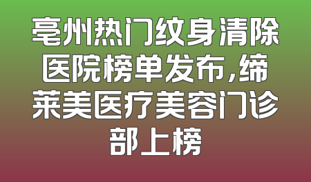 亳州热门纹身清除医院榜单发布，缔莱美医疗美容门诊部上榜