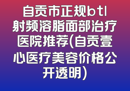 自贡市正规btl射频溶脂面部治疗医院推荐（自贡壹心医疗美容价格公开透明）