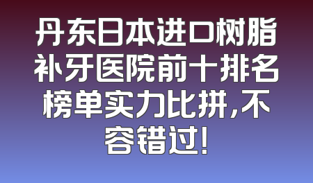 丹东日本进口树脂补牙医院前十排名榜单实力比拼，不容错过！