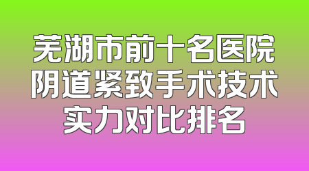 芜湖市前十名医院阴道紧致手术技术实力对比排名