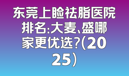 东莞上睑祛脂医院排名：大麦、盛哪家更优选？(2025)