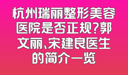 杭州瑞丽整形美容医院是否正规？郭文丽、宋建良医生的简介一览