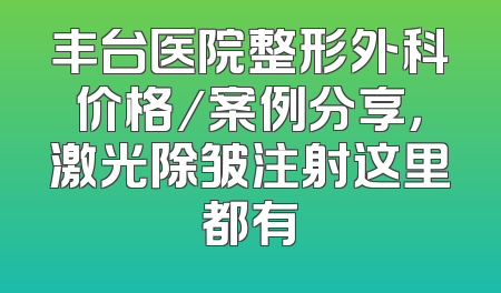 丰台医院整形外科价格／案例分享，激光除皱注射这里都有