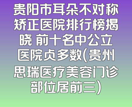 贵阳市耳朵不对称矫正医院排行榜揭晓 前十名中公立医院占多数（贵州思瑞医疗美容门诊部位居前三）
