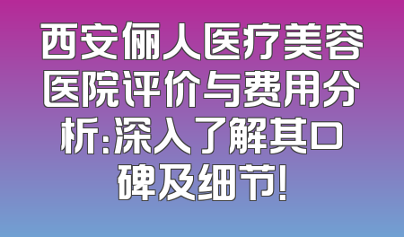西安俪人医疗美容医院评价与费用分析：深入了解其口碑及细节！