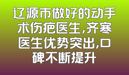 辽源市做好的动手术伤疤医生，齐寒医生优势突出，口碑不断提升