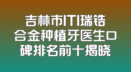 吉林市ITI瑞锆合金种植牙医生口碑排名前十揭晓