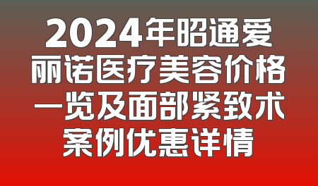 2024年昭通爱丽诺医疗美容价格一览及面部紧致术案例优惠详情