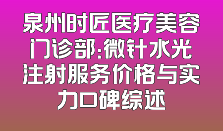泉州时匠医疗美容门诊部：微针水光注射服务价格与实力口碑综述