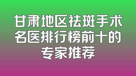 甘肃地区祛斑手术名医排行榜前十的专家推荐