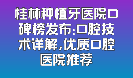 桂林种植牙医院口碑榜发布：口腔技术详解，优质口腔医院推荐