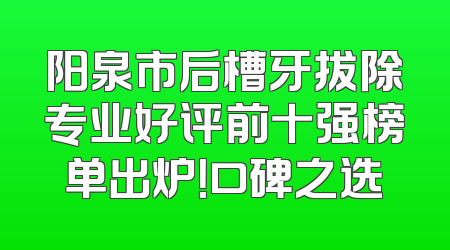 阳泉市后槽牙拔除专业好评前十强榜单出炉！口碑之选