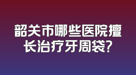 韶关市哪些医院擅长治疗牙周袋？