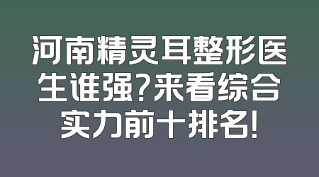 河南精灵耳整形医生谁强？来看综合实力前十排名！