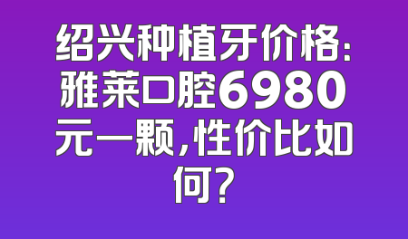 绍兴种植牙价格：雅莱口腔6980元一颗，性价比如何？