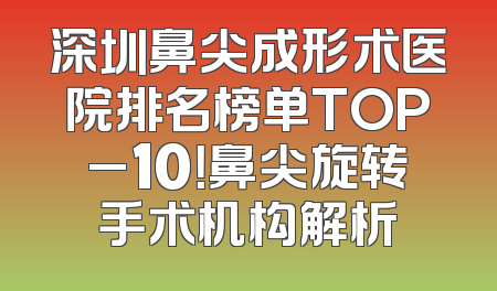 深圳鼻尖成形术医院排名榜单TOP_10！鼻尖旋转手术机构解析