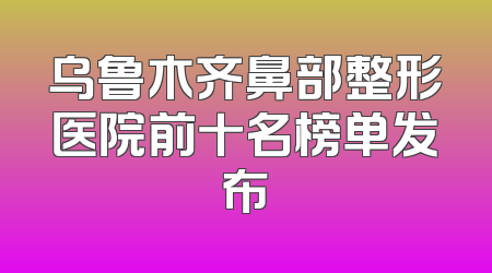 乌鲁木齐鼻部整形医院前十名榜单发布