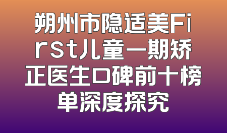 朔州市隐适美First儿童一期矫正医生口碑前十榜单深度探究
