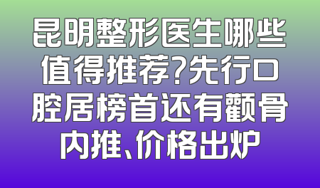 昆明整形医生哪些值得推荐？先行口腔居榜首还有颧骨内推、价格出炉