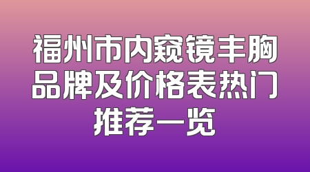 福州市内窥镜丰胸品牌及价格表热门推荐一览