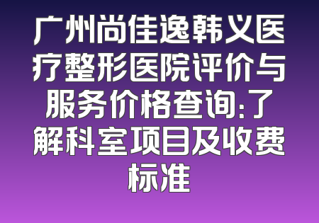 广州尚佳逸韩义医疗整形医院评价与服务价格查询：了解科室项目及收费标准