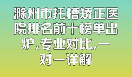 滁州市托槽矫正医院排名前十榜单出炉，专业对比，一对一详解