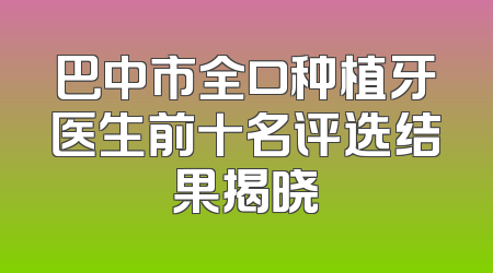 巴中市全口种植牙医生前十名评选结果揭晓